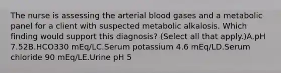 The nurse is assessing the arterial blood gases and a metabolic panel for a client with suspected metabolic alkalosis. Which finding would support this​ diagnosis? (Select all that​ apply.)A.pH 7.52B.HCO330​ mEq/LC.Serum potassium 4.6​ mEq/LD.Serum chloride 90​ mEq/LE.Urine pH 5