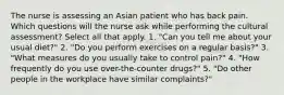 The nurse is assessing an Asian patient who has back pain. Which questions will the nurse ask while performing the cultural assessment? Select all that apply. 1. "Can you tell me about your usual diet?" 2. "Do you perform exercises on a regular basis?" 3. "What measures do you usually take to control pain?" 4. "How frequently do you use over-the-counter drugs?" 5. "Do other people in the workplace have similar complaints?"