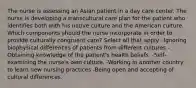 The nurse is assessing an Asian patient in a day care center. The nurse is developing a transcultural care plan for the patient who identifies both with his native culture and the American culture. Which components should the nurse incorporate in order to provide culturally congruent care? Select all that apply. -Ignoring biophysical differences of patients from different cultures -Obtaining knowledge of the patient's health beliefs. -Self-examining the nurse's own culture. -Working in another country to learn new nursing practices -Being open and accepting of cultural differences.