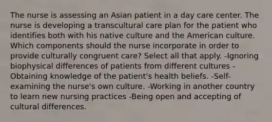 The nurse is assessing an Asian patient in a day care center. The nurse is developing a transcultural care plan for the patient who identifies both with his native culture and the American culture. Which components should the nurse incorporate in order to provide culturally congruent care? Select all that apply. -Ignoring biophysical differences of patients from different cultures -Obtaining knowledge of the patient's health beliefs. -Self-examining the nurse's own culture. -Working in another country to learn new nursing practices -Being open and accepting of cultural differences.