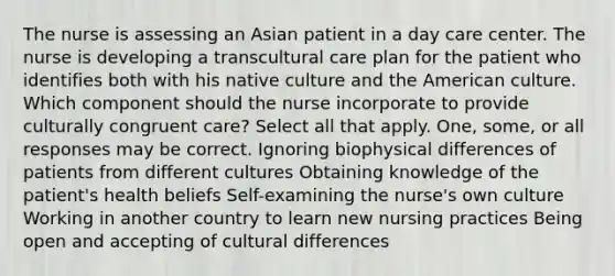 The nurse is assessing an Asian patient in a day care center. The nurse is developing a transcultural care plan for the patient who identifies both with his native culture and the American culture. Which component should the nurse incorporate to provide culturally congruent care? Select all that apply. One, some, or all responses may be correct. Ignoring biophysical differences of patients from different cultures Obtaining knowledge of the patient's health beliefs Self-examining the nurse's own culture Working in another country to learn new nursing practices Being open and accepting of cultural differences