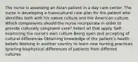 The nurse is assessing an Asian patient in a day care center. The nurse is developing a transcultural care plan for the patient who identifies both with his native culture and the American culture. Which components should the nurse incorporate in order to provide culturally congruent care? Select all that apply. Self-examining the nurse's own culture Being open and accepting of cultural differences Obtaining knowledge of the patient's health beliefs Working in another country to learn new nursing practices Ignoring biophysical differences of patients from different cultures