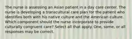 The nurse is assessing an Asian patient in a day care center. The nurse is developing a transcultural care plan for the patient who identifies both with his native culture and the American culture. Which component should the nurse incorporate to provide culturally congruent care? Select all that apply. One, some, or all responses may be correct.