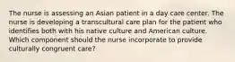 The nurse is assessing an Asian patient in a day care center. The nurse is developing a transcultural care plan for the patient who identifies both with his native culture and American culture. Which component should the nurse incorporate to provide culturally congruent care?