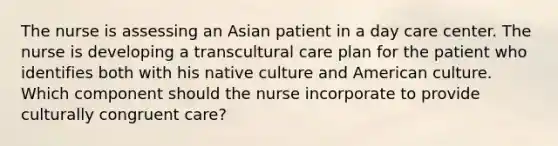 The nurse is assessing an Asian patient in a day care center. The nurse is developing a transcultural care plan for the patient who identifies both with his native culture and American culture. Which component should the nurse incorporate to provide culturally congruent care?