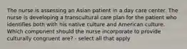 The nurse is assessing an Asian patient in a day care center. The nurse is developing a transcultural care plan for the patient who identifies both with his native culture and American culture. Which component should the nurse incorporate to provide culturally congruent are? - select all that apply