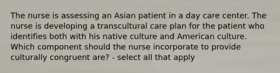 The nurse is assessing an Asian patient in a day care center. The nurse is developing a transcultural care plan for the patient who identifies both with his native culture and American culture. Which component should the nurse incorporate to provide culturally congruent are? - select all that apply