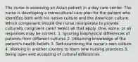 The nurse is assessing an Asian patient in a day care center. The nurse is developing a transcultural care plan for the patient who identifies both with his native culture and the American culture. Which component should the nurse incorporate to provide culturally congruent care? Select all that apply. One, some, or all responses may be correct. 1. Ignoring biophysical differences of patients from different cultures 2. Obtaining knowledge of the patient's health beliefs 3. Self-examining the nurse's own culture 4. Working in another country to learn new nursing practices 5. Being open and accepting of cultural differences