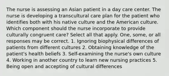 The nurse is assessing an Asian patient in a day care center. The nurse is developing a transcultural care plan for the patient who identifies both with his native culture and the American culture. Which component should the nurse incorporate to provide culturally congruent care? Select all that apply. One, some, or all responses may be correct. 1. Ignoring biophysical differences of patients from different cultures 2. Obtaining knowledge of the patient's health beliefs 3. Self-examining the nurse's own culture 4. Working in another country to learn new nursing practices 5. Being open and accepting of cultural differences