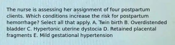 The nurse is assessing her assignment of four postpartum clients. Which conditions increase the risk for postpartum hemorrhage? Select all that apply. A. Twin birth B. Overdistended bladder C. Hypertonic uterine dystocia D. Retained placental fragments E. Mild gestational hypertension