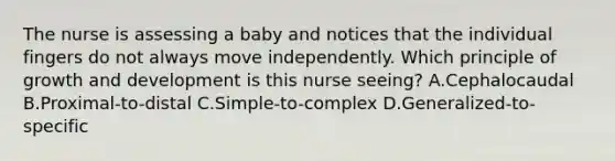 The nurse is assessing a baby and notices that the individual fingers do not always move independently. Which principle of growth and development is this nurse seeing? A.Cephalocaudal B.Proximal-to-distal C.Simple-to-complex D.Generalized-to-specific