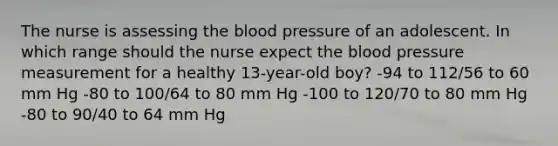 The nurse is assessing the blood pressure of an adolescent. In which range should the nurse expect the blood pressure measurement for a healthy 13-year-old boy? -94 to 112/56 to 60 mm Hg -80 to 100/64 to 80 mm Hg -100 to 120/70 to 80 mm Hg -80 to 90/40 to 64 mm Hg