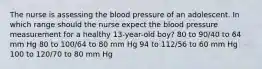 The nurse is assessing the blood pressure of an adolescent. In which range should the nurse expect the blood pressure measurement for a healthy 13-year-old boy? 80 to 90/40 to 64 mm Hg 80 to 100/64 to 80 mm Hg 94 to 112/56 to 60 mm Hg 100 to 120/70 to 80 mm Hg