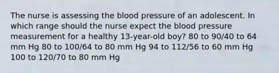 The nurse is assessing the blood pressure of an adolescent. In which range should the nurse expect the blood pressure measurement for a healthy 13-year-old boy? 80 to 90/40 to 64 mm Hg 80 to 100/64 to 80 mm Hg 94 to 112/56 to 60 mm Hg 100 to 120/70 to 80 mm Hg