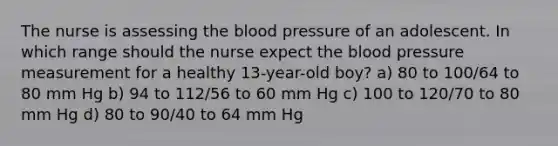 The nurse is assessing <a href='https://www.questionai.com/knowledge/k7oXMfj7lk-the-blood' class='anchor-knowledge'>the blood</a> pressure of an adolescent. In which range should the nurse expect the <a href='https://www.questionai.com/knowledge/kD0HacyPBr-blood-pressure' class='anchor-knowledge'>blood pressure</a> measurement for a healthy 13-year-old boy? a) 80 to 100/64 to 80 mm Hg b) 94 to 112/56 to 60 mm Hg c) 100 to 120/70 to 80 mm Hg d) 80 to 90/40 to 64 mm Hg