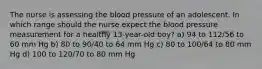 The nurse is assessing the blood pressure of an adolescent. In which range should the nurse expect the blood pressure measurement for a healthy 13-year-old boy? a) 94 to 112/56 to 60 mm Hg b) 80 to 90/40 to 64 mm Hg c) 80 to 100/64 to 80 mm Hg d) 100 to 120/70 to 80 mm Hg