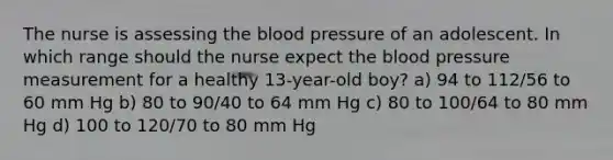 The nurse is assessing the blood pressure of an adolescent. In which range should the nurse expect the blood pressure measurement for a healthy 13-year-old boy? a) 94 to 112/56 to 60 mm Hg b) 80 to 90/40 to 64 mm Hg c) 80 to 100/64 to 80 mm Hg d) 100 to 120/70 to 80 mm Hg