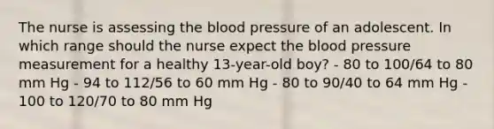 The nurse is assessing the blood pressure of an adolescent. In which range should the nurse expect the blood pressure measurement for a healthy 13-year-old boy? - 80 to 100/64 to 80 mm Hg - 94 to 112/56 to 60 mm Hg - 80 to 90/40 to 64 mm Hg - 100 to 120/70 to 80 mm Hg