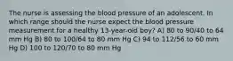 The nurse is assessing the blood pressure of an adolescent. In which range should the nurse expect the blood pressure measurement for a healthy 13-year-old boy? A) 80 to 90/40 to 64 mm Hg B) 80 to 100/64 to 80 mm Hg C) 94 to 112/56 to 60 mm Hg D) 100 to 120/70 to 80 mm Hg