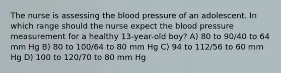 The nurse is assessing the blood pressure of an adolescent. In which range should the nurse expect the blood pressure measurement for a healthy 13-year-old boy? A) 80 to 90/40 to 64 mm Hg B) 80 to 100/64 to 80 mm Hg C) 94 to 112/56 to 60 mm Hg D) 100 to 120/70 to 80 mm Hg