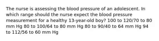 The nurse is assessing the blood pressure of an adolescent. In which range should the nurse expect the blood pressure measurement for a healthy 13-year-old boy? 100 to 120/70 to 80 mm Hg 80 to 100/64 to 80 mm Hg 80 to 90/40 to 64 mm Hg 94 to 112/56 to 60 mm Hg