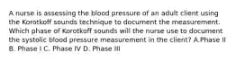 A nurse is assessing the blood pressure of an adult client using the Korotkoff sounds technique to document the measurement. Which phase of Korotkoff sounds will the nurse use to document the systolic blood pressure measurement in the client? A.Phase II B. Phase I C. Phase IV D. Phase III