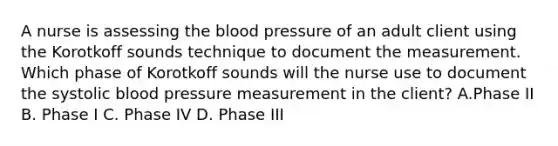 A nurse is assessing the blood pressure of an adult client using the Korotkoff sounds technique to document the measurement. Which phase of Korotkoff sounds will the nurse use to document the systolic blood pressure measurement in the client? A.Phase II B. Phase I C. Phase IV D. Phase III