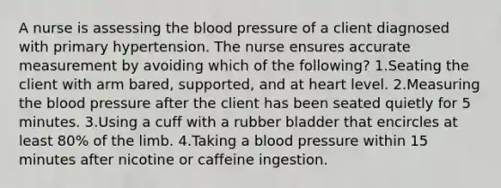 A nurse is assessing the blood pressure of a client diagnosed with primary hypertension. The nurse ensures accurate measurement by avoiding which of the following? 1.Seating the client with arm bared, supported, and at heart level. 2.Measuring the blood pressure after the client has been seated quietly for 5 minutes. 3.Using a cuff with a rubber bladder that encircles at least 80% of the limb. 4.Taking a blood pressure within 15 minutes after nicotine or caffeine ingestion.