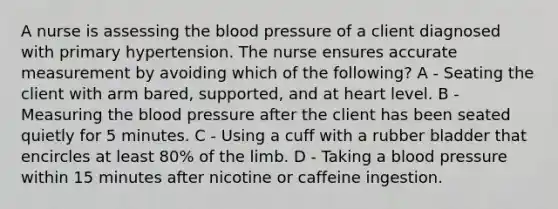 A nurse is assessing <a href='https://www.questionai.com/knowledge/k7oXMfj7lk-the-blood' class='anchor-knowledge'>the blood</a> pressure of a client diagnosed with primary hypertension. The nurse ensures accurate measurement by avoiding which of the following? A - Seating the client with arm bared, supported, and at heart level. B - Measuring the <a href='https://www.questionai.com/knowledge/kD0HacyPBr-blood-pressure' class='anchor-knowledge'>blood pressure</a> after the client has been seated quietly for 5 minutes. C - Using a cuff with a rubber bladder that encircles at least 80% of the limb. D - Taking a blood pressure within 15 minutes after nicotine or caffeine ingestion.