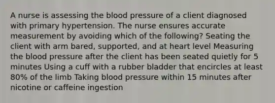 A nurse is assessing the blood pressure of a client diagnosed with primary hypertension. The nurse ensures accurate measurement by avoiding which of the following? Seating the client with arm bared, supported, and at heart level Measuring the blood pressure after the client has been seated quietly for 5 minutes Using a cuff with a rubber bladder that encircles at least 80% of the limb Taking blood pressure within 15 minutes after nicotine or caffeine ingestion