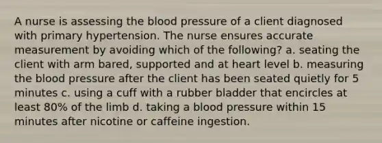 A nurse is assessing the blood pressure of a client diagnosed with primary hypertension. The nurse ensures accurate measurement by avoiding which of the following? a. seating the client with arm bared, supported and at heart level b. measuring the blood pressure after the client has been seated quietly for 5 minutes c. using a cuff with a rubber bladder that encircles at least 80% of the limb d. taking a blood pressure within 15 minutes after nicotine or caffeine ingestion.