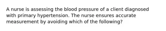 A nurse is assessing the blood pressure of a client diagnosed with primary hypertension. The nurse ensures accurate measurement by avoiding which of the following?