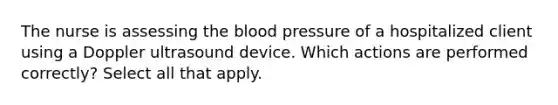 The nurse is assessing the blood pressure of a hospitalized client using a Doppler ultrasound device. Which actions are performed correctly? Select all that apply.