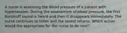 A nurse is assessing the blood pressure of a patient with hypertension. During the assessment of blood pressure, the first Korotkoff sound is heard and then it disappears immediately. The nurse continues to listen and the sound returns. Which action would the appropriate for the nurse to do next?