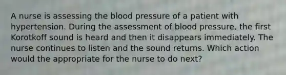 A nurse is assessing <a href='https://www.questionai.com/knowledge/k7oXMfj7lk-the-blood' class='anchor-knowledge'>the blood</a> pressure of a patient with hypertension. During the assessment of <a href='https://www.questionai.com/knowledge/kD0HacyPBr-blood-pressure' class='anchor-knowledge'>blood pressure</a>, the first Korotkoff sound is heard and then it disappears immediately. The nurse continues to listen and the sound returns. Which action would the appropriate for the nurse to do next?