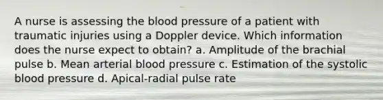 A nurse is assessing the blood pressure of a patient with traumatic injuries using a Doppler device. Which information does the nurse expect to obtain? a. Amplitude of the brachial pulse b. Mean arterial blood pressure c. Estimation of the systolic blood pressure d. Apical-radial pulse rate