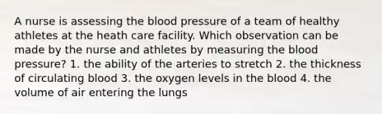 A nurse is assessing the blood pressure of a team of healthy athletes at the heath care facility. Which observation can be made by the nurse and athletes by measuring the blood pressure? 1. the ability of the arteries to stretch 2. the thickness of circulating blood 3. the oxygen levels in the blood 4. the volume of air entering the lungs