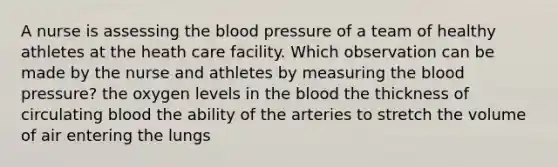 A nurse is assessing the blood pressure of a team of healthy athletes at the heath care facility. Which observation can be made by the nurse and athletes by measuring the blood pressure? the oxygen levels in the blood the thickness of circulating blood the ability of the arteries to stretch the volume of air entering the lungs