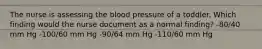 The nurse is assessing the blood pressure of a toddler. Which finding would the nurse document as a normal finding? -80/40 mm Hg -100/60 mm Hg -90/64 mm Hg -110/60 mm Hg