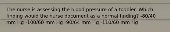 The nurse is assessing the blood pressure of a toddler. Which finding would the nurse document as a normal finding? -80/40 mm Hg -100/60 mm Hg -90/64 mm Hg -110/60 mm Hg