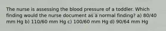 The nurse is assessing the blood pressure of a toddler. Which finding would the nurse document as a normal finding? a) 80/40 mm Hg b) 110/60 mm Hg c) 100/60 mm Hg d) 90/64 mm Hg