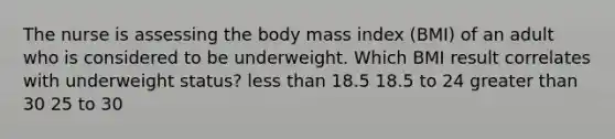 The nurse is assessing the body mass index (BMI) of an adult who is considered to be underweight. Which BMI result correlates with underweight status? less than 18.5 18.5 to 24 greater than 30 25 to 30