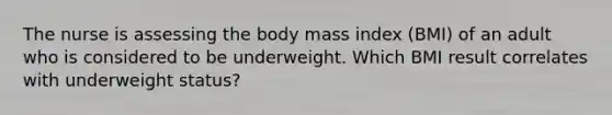 The nurse is assessing the body mass index (BMI) of an adult who is considered to be underweight. Which BMI result correlates with underweight status?