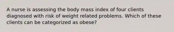 A nurse is assessing the body mass index of four clients diagnosed with risk of weight related problems. Which of these clients can be categorized as obese?