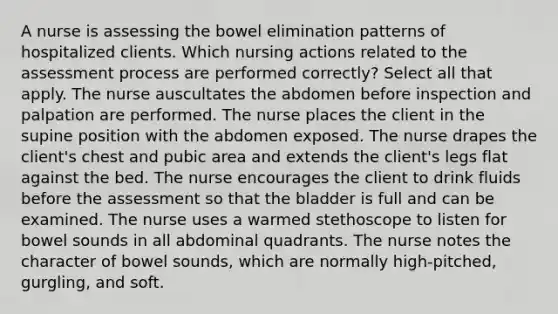 A nurse is assessing the bowel elimination patterns of hospitalized clients. Which nursing actions related to the assessment process are performed correctly? Select all that apply. The nurse auscultates the abdomen before inspection and palpation are performed. The nurse places the client in the supine position with the abdomen exposed. The nurse drapes the client's chest and pubic area and extends the client's legs flat against the bed. The nurse encourages the client to drink fluids before the assessment so that the bladder is full and can be examined. The nurse uses a warmed stethoscope to listen for bowel sounds in all abdominal quadrants. The nurse notes the character of bowel sounds, which are normally high-pitched, gurgling, and soft.