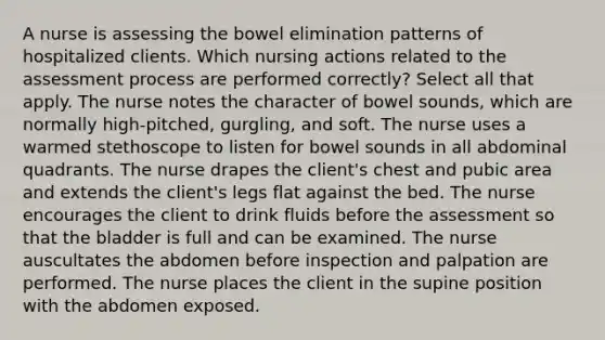 A nurse is assessing the bowel elimination patterns of hospitalized clients. Which nursing actions related to the assessment process are performed correctly? Select all that apply. The nurse notes the character of bowel sounds, which are normally high-pitched, gurgling, and soft. The nurse uses a warmed stethoscope to listen for bowel sounds in all abdominal quadrants. The nurse drapes the client's chest and pubic area and extends the client's legs flat against the bed. The nurse encourages the client to drink fluids before the assessment so that the bladder is full and can be examined. The nurse auscultates the abdomen before inspection and palpation are performed. The nurse places the client in the supine position with the abdomen exposed.