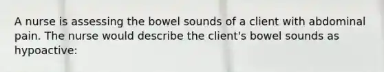 A nurse is assessing the bowel sounds of a client with abdominal pain. The nurse would describe the client's bowel sounds as hypoactive: