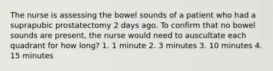 The nurse is assessing the bowel sounds of a patient who had a suprapubic prostatectomy 2 days ago. To confirm that no bowel sounds are present, the nurse would need to auscultate each quadrant for how long? 1. 1 minute 2. 3 minutes 3. 10 minutes 4. 15 minutes