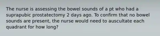 The nurse is assessing the bowel sounds of a pt who had a suprapubic prostatectomy 2 days ago. To confirm that no bowel sounds are present, the nurse would need to auscultate each quadrant for how long?