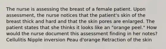 The nurse is assessing the breast of a female patient. Upon assessment, the nurse notices that the patient's skin of the breast thick and hard and that the skin pores are enlarged. The patient states that she thinks it looks like an "orange peel." How would the nurse document this assessment finding in her notes? Cellulitis Nipple inversion Peau d'orange Retraction of the skin